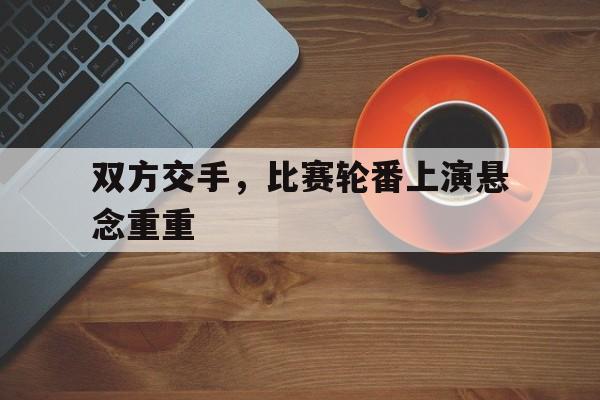 包含双方交手,比赛轮番上演悬念重重的词条 包含双方交手,比赛轮番上演悬念重重的词条